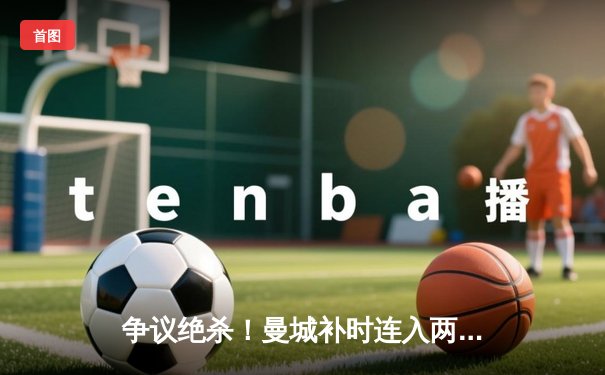 争议绝杀！曼城补时连入两球3-1逆转阿森纳，哈兰德点射救主