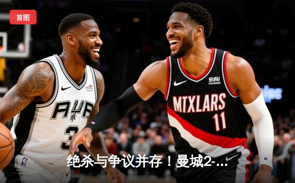 绝杀与争议并存！曼城2-1险胜热刺，哈兰德双响锁定关键三分