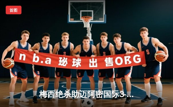 梅西绝杀助迈阿密国际3-2逆转，美职联上演进球大战