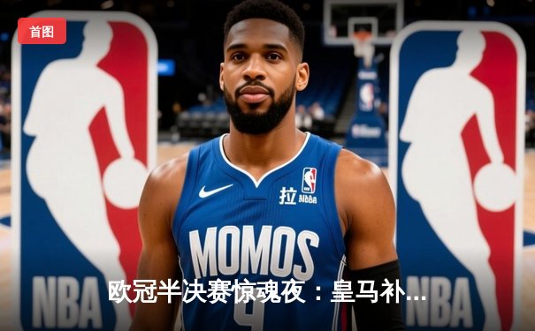 欧冠半决赛惊魂夜：皇马补时绝平拜仁，总比分4-3涉险晋级决赛