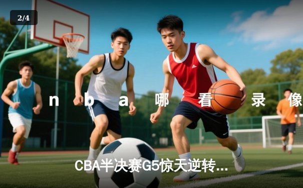 CBA半决赛G5惊天逆转！辽宁本钢加时险胜广东宏远晋级总决赛 - 2